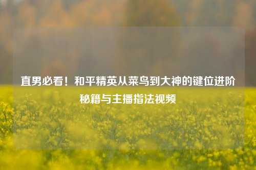 直男必看!和平精英从菜鸟到大神的键位进阶秘籍与主播指法视频