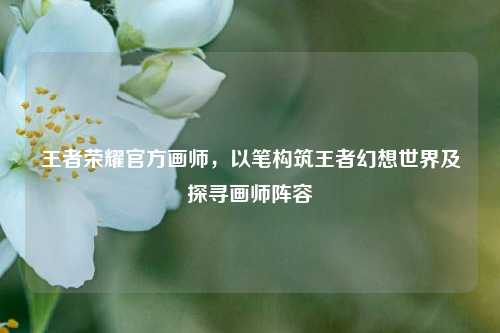 王者荣耀官方画师,以笔构筑王者幻想世界及探寻画师阵容