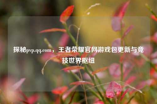 探秘pvp.qq.com,王者荣耀官网游戏包更新与竞技世界枢纽