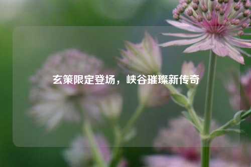 玄策限定登场,峡谷璀璨新传奇