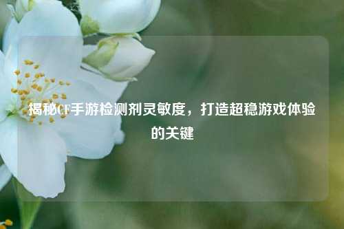 揭秘CF手游检测剂灵敏度,打造超稳游戏体验的关键
