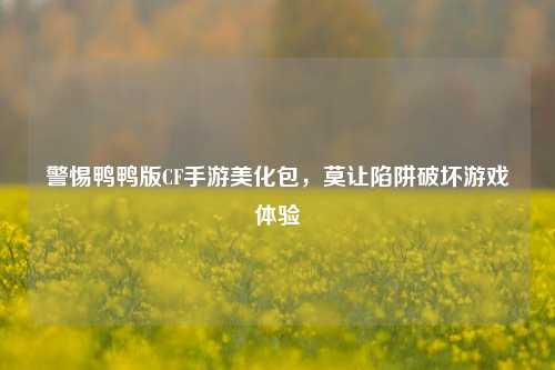 警惕鸭鸭版CF手游美化包,莫让陷阱破坏游戏体验