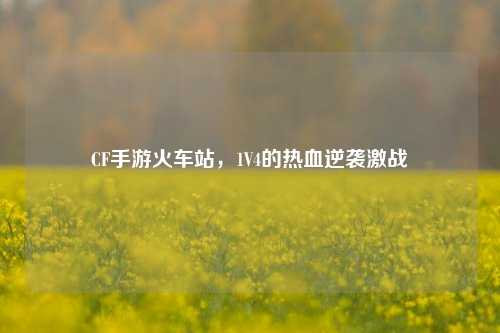 CF手游火车站,1V4的热血逆袭激战