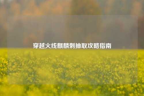 穿越火线麒麟刺抽取攻略指南