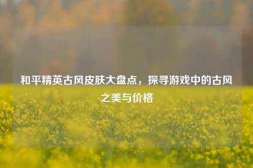 和平精英古风皮肤大盘点,探寻游戏中的古风之美与价格