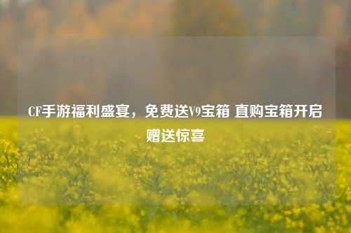 CF手游福利盛宴,免费送V9宝箱 直购宝箱开启赠送惊喜